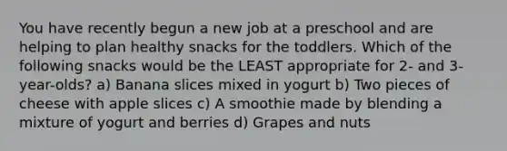 You have recently begun a new job at a preschool and are helping to plan healthy snacks for the toddlers. Which of the following snacks would be the LEAST appropriate for 2- and 3-year-olds? a) Banana slices mixed in yogurt b) Two pieces of cheese with apple slices c) A smoothie made by blending a mixture of yogurt and berries d) Grapes and nuts