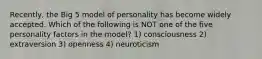 Recently, the Big 5 model of personality has become widely accepted. Which of the following is NOT one of the five personality factors in the model? 1) consciousness 2) extraversion 3) openness 4) neuroticism