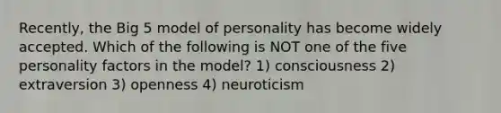 Recently, the Big 5 model of personality has become widely accepted. Which of the following is NOT one of the five personality factors in the model? 1) consciousness 2) extraversion 3) openness 4) neuroticism