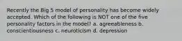 Recently the Big 5 model of personality has become widely accepted. Which of the following is NOT one of the five personality factors in the model? a. agreeableness b. conscientiousness c. neuroticism d. depression