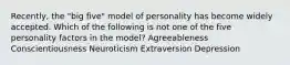 Recently, the "big five" model of personality has become widely accepted. Which of the following is not one of the five personality factors in the model? Agreeableness Conscientiousness Neuroticism Extraversion Depression