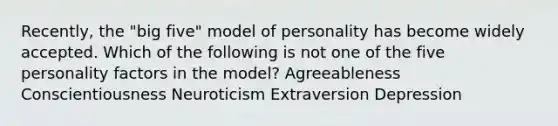 Recently, the "big five" model of personality has become widely accepted. Which of the following is not one of the five personality factors in the model? Agreeableness Conscientiousness Neuroticism Extraversion Depression