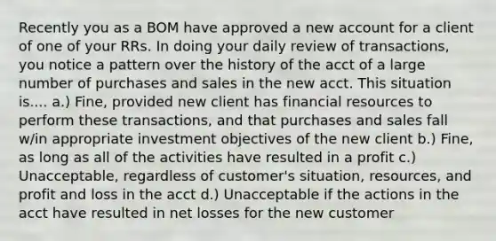 Recently you as a BOM have approved a new account for a client of one of your RRs. In doing your daily review of transactions, you notice a pattern over the history of the acct of a large number of purchases and sales in the new acct. This situation is.... a.) Fine, provided new client has financial resources to perform these transactions, and that purchases and sales fall w/in appropriate investment objectives of the new client b.) Fine, as long as all of the activities have resulted in a profit c.) Unacceptable, regardless of customer's situation, resources, and profit and loss in the acct d.) Unacceptable if the actions in the acct have resulted in net losses for the new customer