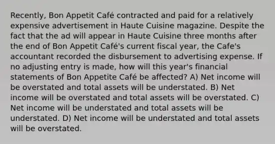 Recently, Bon Appetit Café contracted and paid for a relatively expensive advertisement in Haute Cuisine magazine. Despite the fact that the ad will appear in Haute Cuisine three months after the end of Bon Appetit Café's current fiscal year, the Cafe's accountant recorded the disbursement to advertising expense. If no adjusting entry is made, how will this year's financial statements of Bon Appetite Café be affected? A) Net income will be overstated and total assets will be understated. B) Net income will be overstated and total assets will be overstated. C) Net income will be understated and total assets will be understated. D) Net income will be understated and total assets will be overstated.