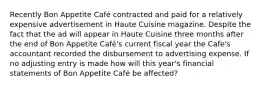 Recently Bon Appetite Café contracted and paid for a relatively expensive advertisement in Haute Cuisine magazine. Despite the fact that the ad will appear in Haute Cuisine three months after the end of Bon Appetite Café's current fiscal year the Cafe's accountant recorded the disbursement to advertising expense. If no adjusting entry is made how will this year's financial statements of Bon Appetite Café be affected?