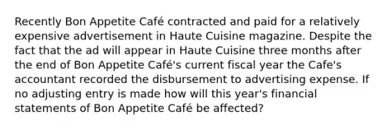 Recently Bon Appetite Café contracted and paid for a relatively expensive advertisement in Haute Cuisine magazine. Despite the fact that the ad will appear in Haute Cuisine three months after the end of Bon Appetite Café's current fiscal year the Cafe's accountant recorded the disbursement to advertising expense. If no adjusting entry is made how will this year's financial statements of Bon Appetite Café be affected?