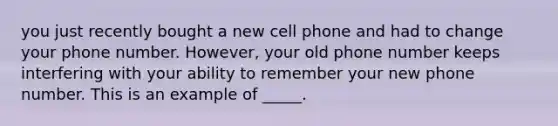 you just recently bought a new cell phone and had to change your phone number. However, your old phone number keeps interfering with your ability to remember your new phone number. This is an example of _____.