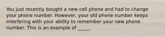 You just recently bought a new cell phone and had to change your phone number. However, your old phone number keeps interfering with your ability to remember your new phone number. This is an example of _____.