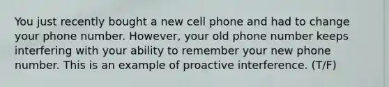 You just recently bought a new cell phone and had to change your phone number. However, your old phone number keeps interfering with your ability to remember your new phone number. This is an example of proactive interference. (T/F)