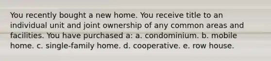 You recently bought a new home. You receive title to an individual unit and joint ownership of any common areas and facilities. You have purchased a: a. condominium. b. mobile home. c. single-family home. d. cooperative. e. row house.