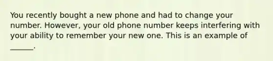 You recently bought a new phone and had to change your number. However, your old phone number keeps interfering with your ability to remember your new one. This is an example of ______.