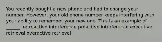 You recently bought a new phone and had to change your number. However, your old phone number keeps interfering with your ability to remember your new one. This is an example of ______. retroactive interference proactive interference executive retrieval overactive retrieval ​