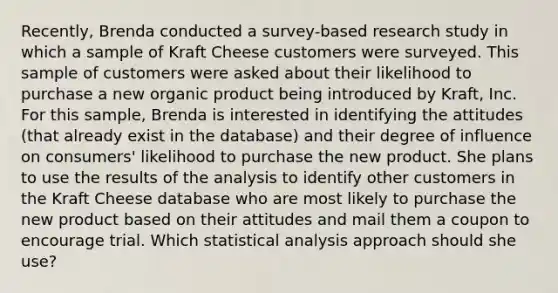 Recently, Brenda conducted a survey-based research study in which a sample of Kraft Cheese customers were surveyed. This sample of customers were asked about their likelihood to purchase a new organic product being introduced by Kraft, Inc. For this sample, Brenda is interested in identifying the attitudes (that already exist in the database) and their degree of influence on consumers' likelihood to purchase the new product. She plans to use the results of the analysis to identify other customers in the Kraft Cheese database who are most likely to purchase the new product based on their attitudes and mail them a coupon to encourage trial. Which statistical analysis approach should she use?