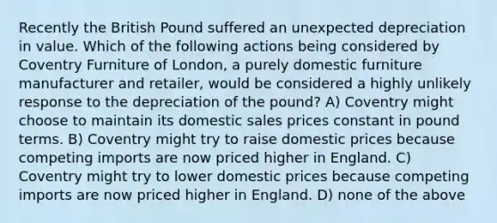 Recently the British Pound suffered an unexpected depreciation in value. Which of the following actions being considered by Coventry Furniture of London, a purely domestic furniture manufacturer and retailer, would be considered a highly unlikely response to the depreciation of the pound? A) Coventry might choose to maintain its domestic sales prices constant in pound terms. B) Coventry might try to raise domestic prices because competing imports are now priced higher in England. C) Coventry might try to lower domestic prices because competing imports are now priced higher in England. D) none of the above