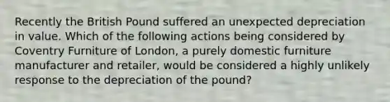 Recently the British Pound suffered an unexpected depreciation in value. Which of the following actions being considered by Coventry Furniture of London, a purely domestic furniture manufacturer and retailer, would be considered a highly unlikely response to the depreciation of the pound?