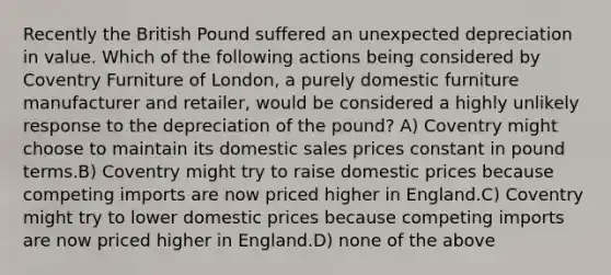 Recently the British Pound suffered an unexpected depreciation in value. Which of the following actions being considered by Coventry Furniture of London, a purely domestic furniture manufacturer and retailer, would be considered a highly unlikely response to the depreciation of the pound? A) Coventry might choose to maintain its domestic sales prices constant in pound terms.B) Coventry might try to raise domestic prices because competing imports are now priced higher in England.C) Coventry might try to lower domestic prices because competing imports are now priced higher in England.D) none of the above