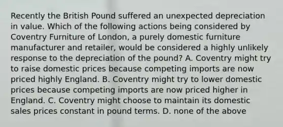 Recently the British Pound suffered an unexpected depreciation in value. Which of the following actions being considered by Coventry Furniture of London, a purely domestic furniture manufacturer and retailer, would be considered a highly unlikely response to the depreciation of the pound? A. Coventry might try to raise domestic prices because competing imports are now priced highly England. B. Coventry might try to lower domestic prices because competing imports are now priced higher in England. C. Coventry might choose to maintain its domestic sales prices constant in pound terms. D. none of the above