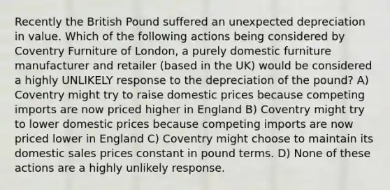 Recently the British Pound suffered an unexpected depreciation in value. Which of the following actions being considered by Coventry Furniture of London, a purely domestic furniture manufacturer and retailer (based in the UK) would be considered a highly UNLIKELY response to the depreciation of the pound? A) Coventry might try to raise domestic prices because competing imports are now priced higher in England B) Coventry might try to lower domestic prices because competing imports are now priced lower in England C) Coventry might choose to maintain its domestic sales prices constant in pound terms. D) None of these actions are a highly unlikely response.