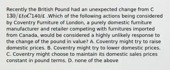 Recently the British Pound had an unexpected change from C130/£ to C140/£ .Which of the following actions being considered by Coventry Furniture of London, a purely domestic furniture manufacturer and retailer competing with furnitures imported from Canada, would be considered a highly unlikely response to the change of the pound in value? A. Coventry might try to raise domestic prices. B. Coventry might try to lower domestic prices. C. Coventry might choose to maintain its domestic sales prices constant in pound terms. D. none of the above