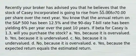 Recently your broker has advised you that he believes that the stock of Casey Incorporated is going to rise from 55.00 to70.00 per share over the next year. You know that the annual return on the S&P 500 has been 12.5% and the 90-day T-bill rate has been yielding 6% per year over the past 10 years. If beta for Casey is 1.3, will you purchase the stock? a. Yes, because it is overvalued. b. Yes, because it is undervalued. c. No, because it is undervalued. d. No, because it is overvalued. e. Yes, because the expected return equals the estimated return.