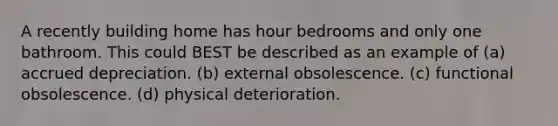 A recently building home has hour bedrooms and only one bathroom. This could BEST be described as an example of (a) accrued depreciation. (b) external obsolescence. (c) functional obsolescence. (d) physical deterioration.