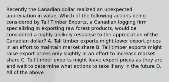 Recently the Canadian dollar realized an unexpected appreciation in value. Which of the following actions being considered by Tall Timber Exports, a Canadian logging firm specializing in exporting raw forest products, would be considered a highly unlikely response to the appreciation of the Canadian dollar? A. Tall timber exports might lower export prices in an effort to maintain market share B. Tall timber exports might raise export prices only slightly in an effort to increase market share C. Tall timber exports might leave export prices as they are and wait to determine what actions to take if any in the future D. All of the above