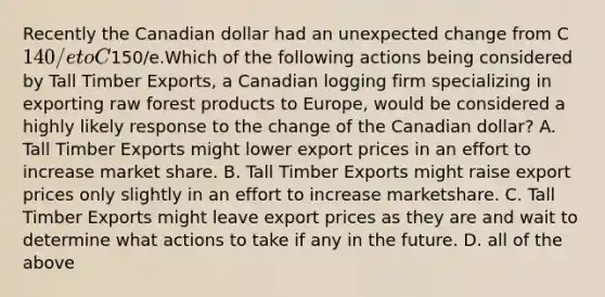 Recently the Canadian dollar had an unexpected change from C140/eto C150/e.Which of the following actions being considered by Tall Timber Exports, a Canadian logging firm specializing in exporting raw forest products to Europe, would be considered a highly likely response to the change of the Canadian dollar? A. Tall Timber Exports might lower export prices in an effort to increase market share. B. Tall Timber Exports might raise export prices only slightly in an effort to increase marketshare. C. Tall Timber Exports might leave export prices as they are and wait to determine what actions to take if any in the future. D. all of the above