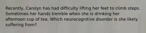 Recently, Carolyn has had difficulty lifting her feet to climb steps. Sometimes her hands tremble when she is drinking her afternoon cup of tea. Which neurocognitive disorder is she likely suffering from?