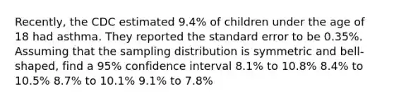 Recently, the CDC estimated 9.4% of children under the age of 18 had asthma. They reported the standard error to be 0.35%. Assuming that the sampling distribution is symmetric and bell-shaped, find a 95% confidence interval 8.1% to 10.8% 8.4% to 10.5% 8.7% to 10.1% 9.1% to 7.8%