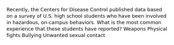 Recently, the Centers for Disease Control published data based on a survey of U.S. high school students who have been involved in hazardous, on-campus behaviors. What is the most common experience that these students have reported? Weapons Physical fights Bullying Unwanted sexual contact