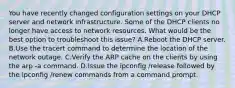 You have recently changed configuration settings on your DHCP server and network infrastructure. Some of the DHCP clients no longer have access to network resources. What would be the best option to troubleshoot this issue? A.Reboot the DHCP server. B.Use the tracert command to determine the location of the network outage. C.Verify the ARP cache on the clients by using the arp -a command. D.Issue the ipconfig /release followed by the ipconfig /renew commands from a command prompt.