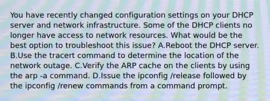 You have recently changed configuration settings on your DHCP server and network infrastructure. Some of the DHCP clients no longer have access to network resources. What would be the best option to troubleshoot this issue? A.Reboot the DHCP server. B.Use the tracert command to determine the location of the network outage. C.Verify the ARP cache on the clients by using the arp -a command. D.Issue the ipconfig /release followed by the ipconfig /renew commands from a command prompt.