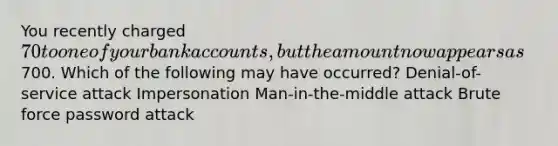 You recently charged 70 to one of your bank accounts, but the amount now appears as700. Which of the following may have occurred? Denial-of-service attack Impersonation Man-in-the-middle attack Brute force password attack