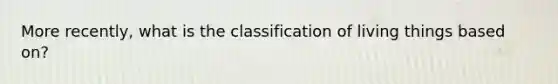 More recently, what is the classification of living things based on?