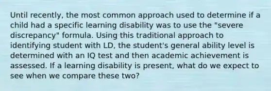 Until recently, the most common approach used to determine if a child had a specific learning disability was to use the "severe discrepancy" formula. Using this traditional approach to identifying student with LD, the student's general ability level is determined with an IQ test and then academic achievement is assessed. If a learning disability is present, what do we expect to see when we compare these two?