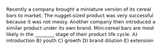 Recently a company brought a miniature version of its cereal bars to market. The nugget-sized product was very successful because it was not messy. Another company then introduced a similar product under its own brand. Mini-cereal bars are most likely in the ________ stage of their product life cycle. A) introduction B) youth C) growth D) brand dilution E) extension