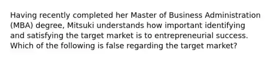 Having recently completed her Master of Business Administration (MBA) degree, Mitsuki understands how important identifying and satisfying the target market is to entrepreneurial success. Which of the following is false regarding the target market?