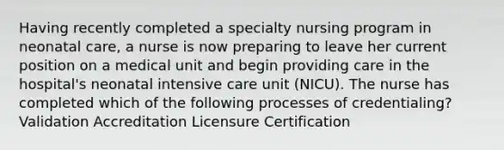 Having recently completed a specialty nursing program in neonatal care, a nurse is now preparing to leave her current position on a medical unit and begin providing care in the hospital's neonatal intensive care unit (NICU). The nurse has completed which of the following processes of credentialing? Validation Accreditation Licensure Certification