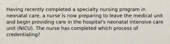 Having recently completed a specialty nursing program in neonatal care, a nurse is now preparing to leave the medical unit and begin providing care in the hospital's neonatal intensive care unit (NICU). The nurse has completed which process of credentialing?