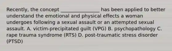 Recently, the concept ________________ has been applied to better understand the emotional and physical effects a woman undergoes following a sexual assault or an attempted sexual assault. A. victim-precipitated guilt (VPG) B. psychopathology C. rape trauma syndrome (RTS) D. post-traumatic stress disorder (PTSD)