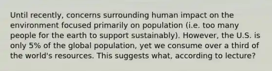 Until recently, concerns surrounding human impact on the environment focused primarily on population (i.e. too many people for the earth to support sustainably). However, the U.S. is only 5% of the global population, yet we consume over a third of the world's resources. This suggests what, according to lecture?