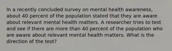 In a recently concluded survey on mental health awareness, about 40 percent of the population stated that they are aware about relevant mental health matters. A researcher tries to test and see if there are more than 40 percent of the population who are aware about relevant mental health matters. What is the direction of the test?