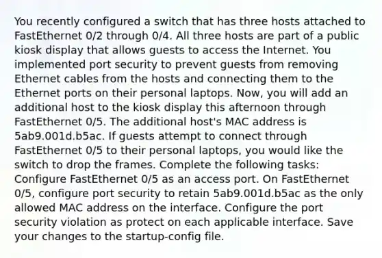 You recently configured a switch that has three hosts attached to FastEthernet 0/2 through 0/4. All three hosts are part of a public kiosk display that allows guests to access the Internet. You implemented port security to prevent guests from removing Ethernet cables from the hosts and connecting them to the Ethernet ports on their personal laptops. Now, you will add an additional host to the kiosk display this afternoon through FastEthernet 0/5. The additional host's MAC address is 5ab9.001d.b5ac. If guests attempt to connect through FastEthernet 0/5 to their personal laptops, you would like the switch to drop the frames. Complete the following tasks: Configure FastEthernet 0/5 as an access port. On FastEthernet 0/5, configure port security to retain 5ab9.001d.b5ac as the only allowed MAC address on the interface. Configure the port security violation as protect on each applicable interface. Save your changes to the startup-config file.