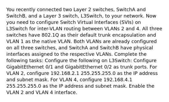 You recently connected two Layer 2 switches, SwitchA and SwitchB, and a Layer 3 switch, L3Switch, to your network. Now you need to configure Switch Virtual Interfaces (SVIs) on L3Switch for inter-VLAN routing between VLANs 2 and 4. All three switches have 802.1Q as their default trunk encapsulation and VLAN 1 as the native VLAN. Both VLANs are already configured on all three switches, and SwitchA and SwitchB have physical interfaces assigned to the respective VLANs. Complete the following tasks: Configure the following on L3Switch: Configure GigabitEthernet 0/1 and GigabitEthernet 0/2 as trunk ports. For VLAN 2, configure 192.168.2.1 255.255.255.0 as the IP address and subnet mask. For VLAN 4, configure 192.168.4.1 255.255.255.0 as the IP address and subnet mask. Enable the VLAN 2 and VLAN 4 interface.