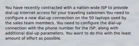 You have recently contracted with a nation-wide ISP to provide dial-up Internet access for your traveling salesmen.You need to configure a new dial-up connection on the 50 laptops used by the sales team members. You need to configure the dial-up connection with the phone number for the ISP, along with additional dial-up parameters. You want to do this with the least amount of effort as possible.