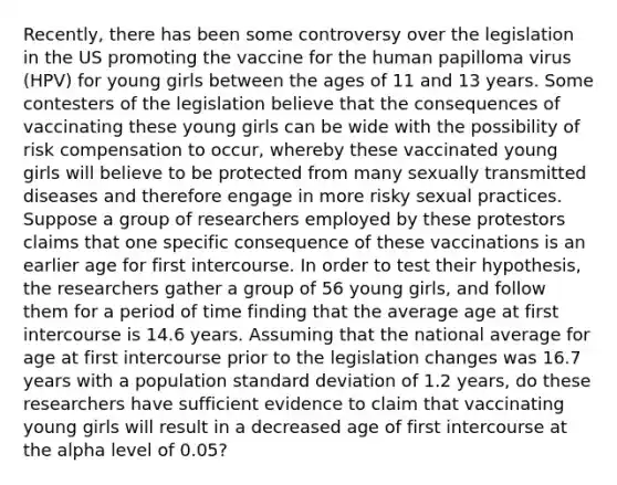 Recently, there has been some controversy over the legislation in the US promoting the vaccine for the human papilloma virus (HPV) for young girls between the ages of 11 and 13 years. Some contesters of the legislation believe that the consequences of vaccinating these young girls can be wide with the possibility of risk compensation to occur, whereby these vaccinated young girls will believe to be protected from many sexually transmitted diseases and therefore engage in more risky sexual practices. Suppose a group of researchers employed by these protestors claims that one specific consequence of these vaccinations is an earlier age for first intercourse. In order to test their hypothesis, the researchers gather a group of 56 young girls, and follow them for a period of time finding that the average age at first intercourse is 14.6 years. Assuming that the national average for age at first intercourse prior to the legislation changes was 16.7 years with a population standard deviation of 1.2 years, do these researchers have sufficient evidence to claim that vaccinating young girls will result in a decreased age of first intercourse at the alpha level of 0.05?