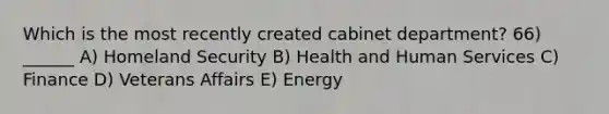 Which is the most recently created cabinet department? 66) ______ A) Homeland Security B) Health and Human Services C) Finance D) Veterans Affairs E) Energy