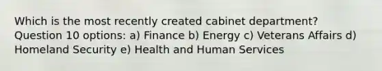 Which is the most recently created cabinet department? Question 10 options: a) Finance b) Energy c) Veterans Affairs d) Homeland Security e) Health and Human Services