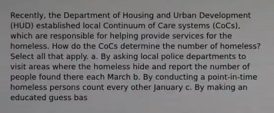 Recently, the Department of Housing and Urban Development (HUD) established local Continuum of Care systems (CoCs), which are responsible for helping provide services for the homeless. How do the CoCs determine the number of homeless? Select all that apply. a. By asking local police departments to visit areas where the homeless hide and report the number of people found there each March b. By conducting a point-in-time homeless persons count every other January c. By making an educated guess bas