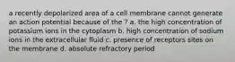 a recently depolarized area of a cell membrane cannot generate an action potential because of the ? a. the high concentration of potassium ions in the cytoplasm b. high concentration of sodium ions in the extracellular fluid c. presence of receptors sites on the membrane d. absolute refractory period